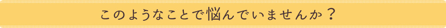 このようなことで悩んでいませんか？